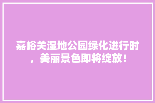 嘉峪关湿地公园绿化进行时，美丽景色即将绽放！