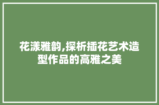 花漾雅韵,探析插花艺术造型作品的高雅之美 有机育苗