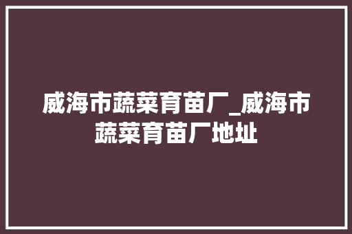 威海市蔬菜育苗厂_威海市蔬菜育苗厂地址