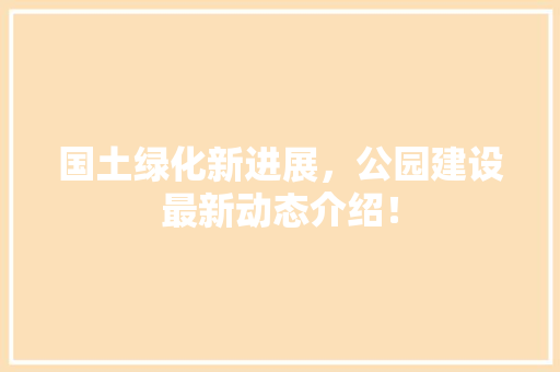 国土绿化新进展，公园建设最新动态介绍！