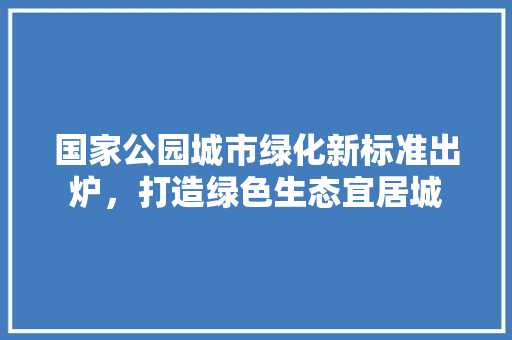 国家公园城市绿化新标准出炉，打造绿色生态宜居城