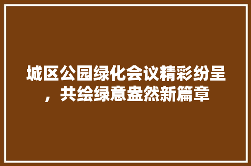 城区公园绿化会议精彩纷呈，共绘绿意盎然新篇章