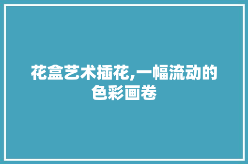 花盒艺术插花,一幅流动的色彩画卷 花卉育苗