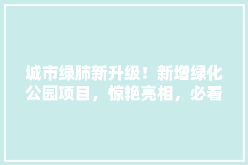 城市绿肺新升级！新增绿化公园项目，惊艳亮相，必看！
