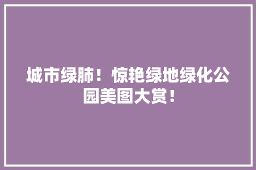 城市绿肺！惊艳绿地绿化公园美图大赏！