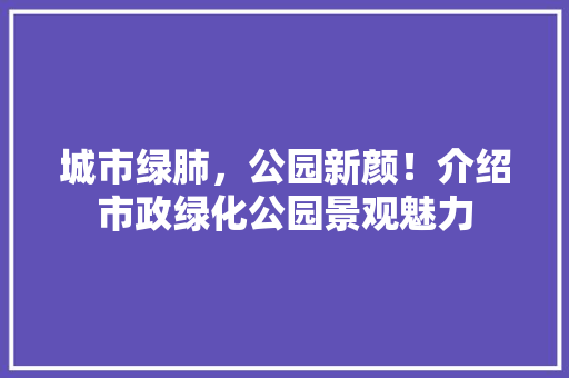 城市绿肺，公园新颜！介绍市政绿化公园景观魅力