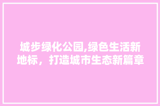 城步绿化公园,绿色生活新地标，打造城市生态新篇章