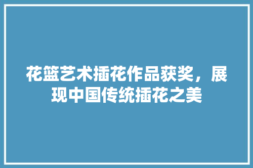 花篮艺术插花作品获奖，展现中国传统插花之美 有机育苗