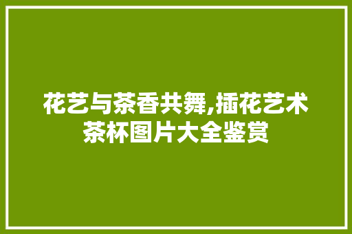 花艺与茶香共舞,插花艺术茶杯图片大全鉴赏 水果育苗