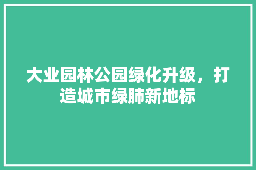 大业园林公园绿化升级，打造城市绿肺新地标