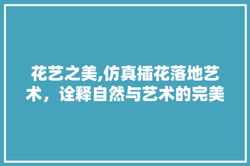 花艺之美,仿真插花落地艺术，诠释自然与艺术的完美融合 温室育苗