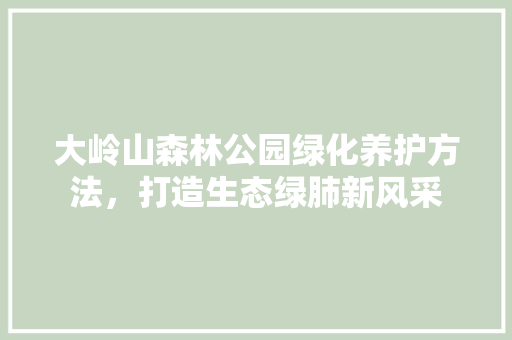 大岭山森林公园绿化养护方法，打造生态绿肺新风采