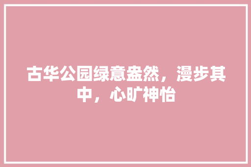 古华公园绿意盎然，漫步其中，心旷神怡