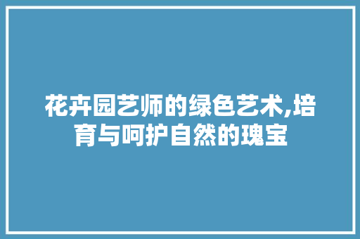 花卉园艺师的绿色艺术,培育与呵护自然的瑰宝
