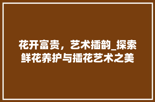 花开富贵，艺术插韵_探索鲜花养护与插花艺术之美
