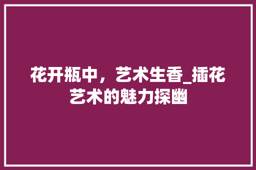 花开瓶中，艺术生香_插花艺术的魅力探幽 花卉育苗