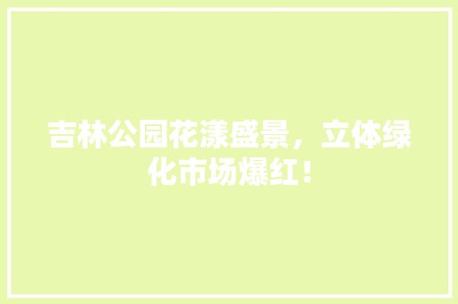 吉林公园花漾盛景，立体绿化市场爆红！