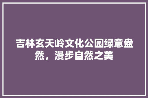 吉林玄天岭文化公园绿意盎然，漫步自然之美