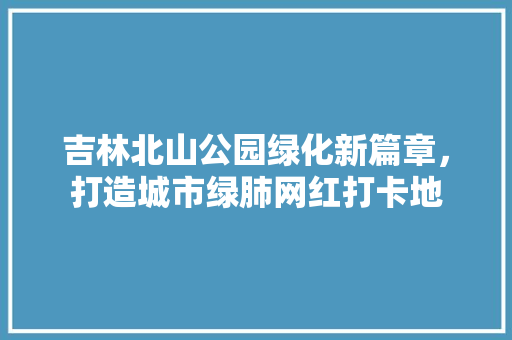 吉林北山公园绿化新篇章，打造城市绿肺网红打卡地