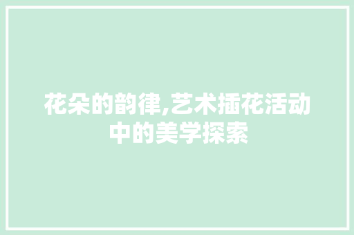 花朵的韵律,艺术插花活动中的美学探索