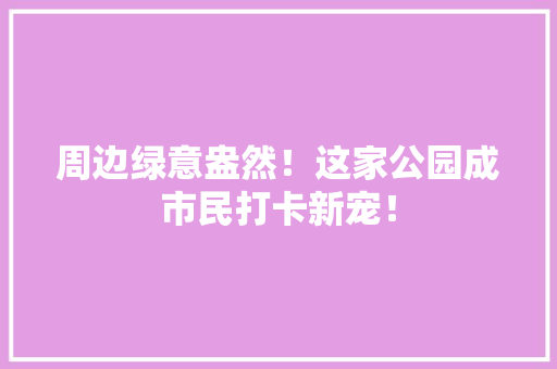 周边绿意盎然！这家公园成市民打卡新宠！
