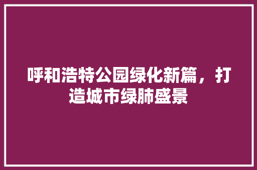 呼和浩特公园绿化新篇，打造城市绿肺盛景