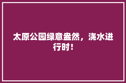 太原公园绿意盎然，浇水进行时！