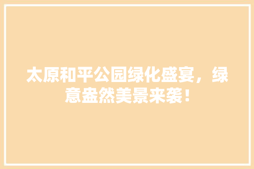 太原和平公园绿化盛宴，绿意盎然美景来袭！