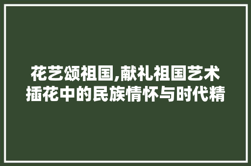 花艺颂祖国,献礼祖国艺术插花中的民族情怀与时代精神