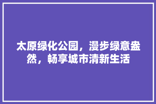 太原绿化公园，漫步绿意盎然，畅享城市清新生活