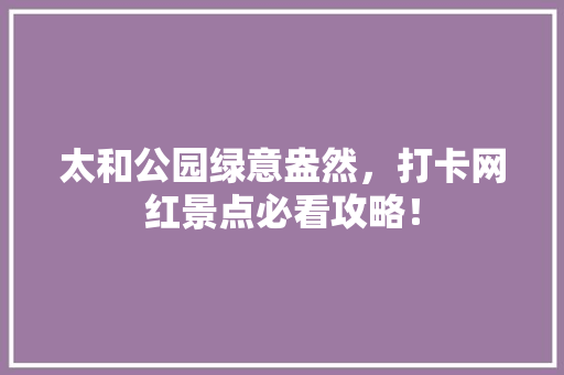 太和公园绿意盎然，打卡网红景点必看攻略！