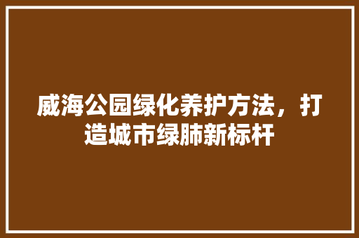 威海公园绿化养护方法，打造城市绿肺新标杆