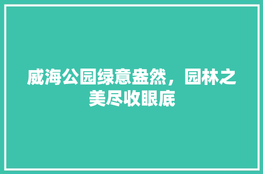威海公园绿意盎然，园林之美尽收眼底
