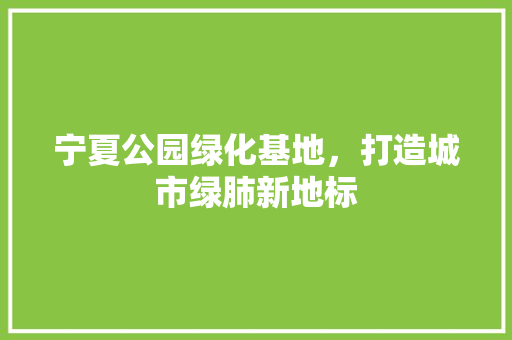 宁夏公园绿化基地，打造城市绿肺新地标