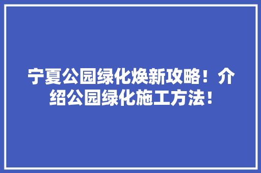 宁夏公园绿化焕新攻略！介绍公园绿化施工方法！