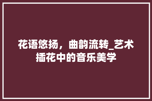 花语悠扬，曲韵流转_艺术插花中的音乐美学