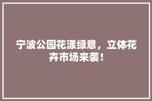 宁波公园花漾绿意，立体花卉市场来袭！