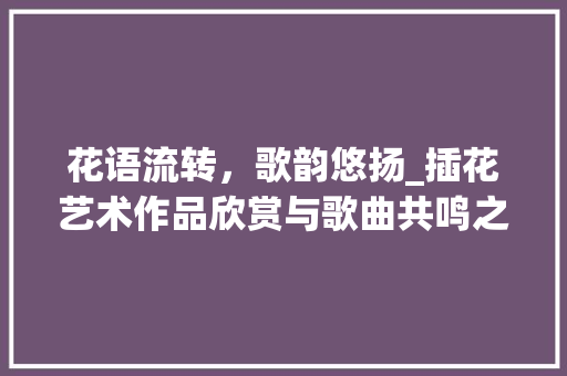 花语流转，歌韵悠扬_插花艺术作品欣赏与歌曲共鸣之旅 有机育苗