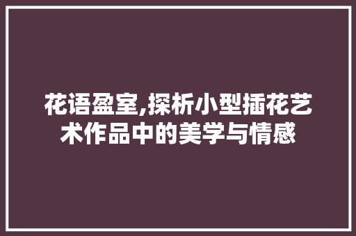 花语盈室,探析小型插花艺术作品中的美学与情感