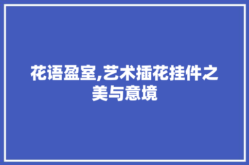花语盈室,艺术插花挂件之美与意境