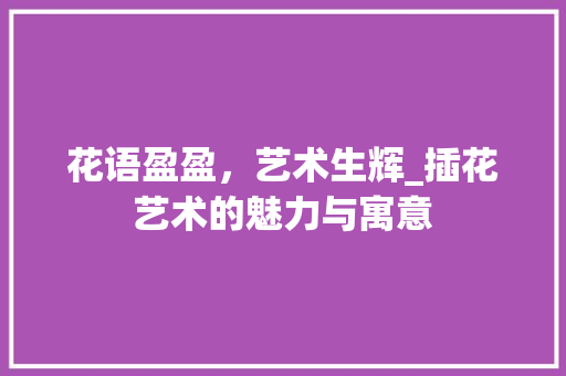花语盈盈，艺术生辉_插花艺术的魅力与寓意
