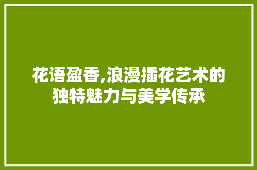 花语盈香,浪漫插花艺术的独特魅力与美学传承