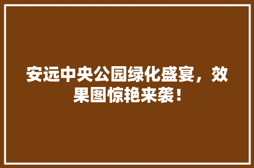安远中央公园绿化盛宴，效果图惊艳来袭！