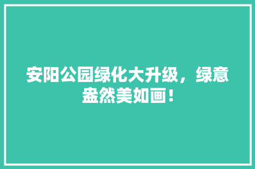 安阳公园绿化大升级，绿意盎然美如画！