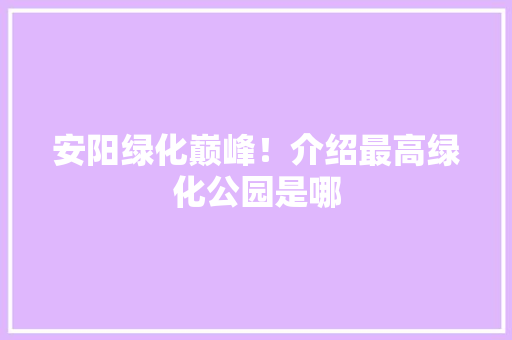 安阳绿化巅峰！介绍最高绿化公园是哪