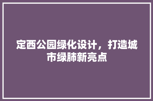定西公园绿化设计，打造城市绿肺新亮点