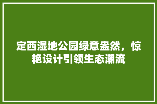 定西湿地公园绿意盎然，惊艳设计引领生态潮流