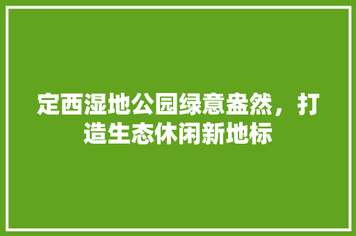 定西湿地公园绿意盎然，打造生态休闲新地标