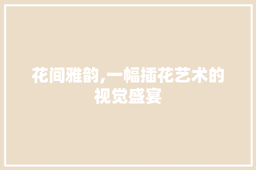 花间雅韵,一幅插花艺术的视觉盛宴