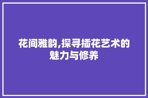 花间雅韵,探寻插花艺术的魅力与修养